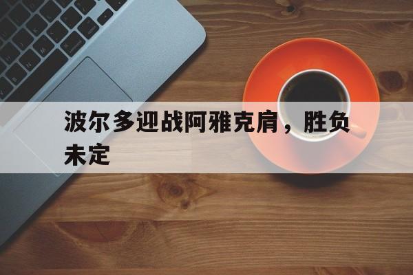 乐鱼体育直播-关于波尔多迎战阿雅克肩，胜负未定的信息